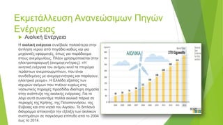 Εκμετάλλευση Ανανεώσιμων Πηγών
Ενέργειας
 Αιολική Ενέργεια
Η αιολική ενέργεια συνέβαλε παλαιότερα στην
άντληση νερού από πηγάδια καθώς και για
μηχανικές εφαρμογές, όπως για παράδειγμα
στους ανεμόμυλους. Πλέον χρησιμοποιείται στην
ηλεκτροπαραγωγή (ανεμογεννήτριες). «Η
κινητική ενέργεια του ανέμου κινεί τα πτερύγια
τεράστιων ανεμοτουρμπίνων, που είναι
συνδεδεμένες με ανεμογεννήτριες και παράγουν
ηλεκτρικό ρεύμα». Η Ελλάδα εξαιτίας των
ισχυρών ανέμων που πνέουν κυρίως στις
νησιωτικές περιοχές προσδίδει ιδιαίτερη σημασία
στην ανάπτυξη της αιολικής ενέργειας. Για το
λόγο αυτό συναντάμε πολλά αιολικά πάρκα σε
περιοχές της Κρήτης, της Πελοποννήσου, της
Εύβοιας και στα νησιά του Αιγαίου. Το διπλανό
διάγραμμα απεικονίζει την εξέλιξη των αιολικών
συστημάτων σε παγκόσμιο επίπεδο από το 2004
έως το 2014.
 