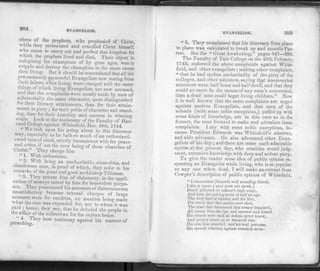 204 EVANGELISM.
chres of the prophets, who prophesied of Christ,
while they persecuted and crucified Christ himself,
who came to carry out and perfect that kingdom for
which the prophets lived and died. Their object in
eulogising the champions of by gone ages, was to
cripple and destroy the champions in the same cause
'hen living. But it should be remembered that all the
]j7e-eminently successful Evangelists now resting from
t heir labors, when living, were charged with the same
tilings of which living Evangelists are now accused,
and that the complaints were mostly made by men of
substantially the same character, more distinguished
for their literary attainments, than for their attain­
ments in piety ; for their pride of character and stand­
ing, than for t heir humility and success in winning
souls- Look at the testimony of the Faculty of Har­
med College against White field, Dec. 28th,'j 744.
" H e look upon his going about in this itinerant
way, especially as he hath so much of an enthusiasti-
cated turn of mind, utterly inconsistent with the peace
and order, if not the very being of these churches of
Christ.' They charge him
" 1. With enthusiasm.
" 2. With being an uncharitable, censorious, and
slanderous man, in proof of which, they refer to his
remarks of the great and good archbishop Tillotson.
' o
. i'hey accuse him of dishonesty, in the appli­
cation of moneys raised by him for benevolent purpo­
ses. They pronounced his accounts of disbursements
unsatisfactory because several charges of lar^e
amounts were for sundries, no mention being made
what the sum was expended for, nor to whom it was
paid ; hence they say, that he deluded the people in
the affair of the collections for the orphan house.
prea V y b°rG testimony a£ainst ''is manner of
EVANGELISM. 205
" 5. They complained that his itineracy from place
to place was calculated to break up and unsettle Pas­
tors. Seethe " Great Awakening," pages .147—350.
The Faculty of Yale College on the 25th Febuary,
1745, endorsed the above complaints against White-
field, and other evangelists; making other complaints,
" that he had spoken uncharitably of the piety of the
colleges, and other ministers, saying that unconverted
ministers were half beast and half devil, and that they
could no more be the means of any man's conversion,
than a dead man could beget living children." Now
it is well known that the same complaints are urged
against modern Evangelists, and that men of the
schools (with some noble exceptions,) puffed up with
some kinds of knowledge, are in this case as in the
former, the most forward to make and circulate these
complaints. I say with some noble exceptions, be­
cause President Edwards was Whitefield's admirer,
and able advocate. Lie also advocated other Evan­
gelists of his day ; and there are some such admirable
spirits at the present day, who combine sound judg­
ment, extensive knowledge with deep and ardent piety.
To give the reader some idea of public opinion re­
specting an Evangelist while living, who is as popular
as any one when dead, 1 will make an extract from
Cowper's description of public opinion of Whitefield.
" Leuconomas [beneath well sounding Greek,
I slur a name a poet must not speak,]
Stood pilloried on infamy's high stage,
And bore the pelting scorn of half an age.
The very butt o( slander, and the blot,
For every dart tknt malice ever shot,
The man that mentioned him atonce disniiss'd,
All mercy from his lips, and sneered and hissed.
His crimes were such as sodom never knew,
And perjury stood up to swearall true.
His aim was mischief, and his zeal pretense,
His speech rebellion against common sense :
 