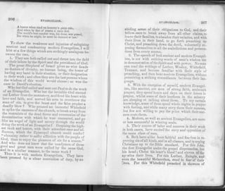 206
EVANGELISM.
A knave when tried on honesty's plain rule,
And when by that of reason a mere fool.
The world's best comfort was, his doom was passed,
Die when he might, he must be damned at last.'
To show the weakness and injustice of eulowjsinf
ancient and condemning modern Evangelism,! will
hint at a few things which are strikingly analao-ous be­
tween the two.
1. They are both called out and thrust into the field
of their labors by the Spirit and the providence of God.
The great Shepherd of Israel gives no wise heads
no doctors of divinity, no. human being, the honor of
having any hand in their election, or their designation
to their work ; and often they are the last persons whom
the wisdom of this world would choose; as was the
casein David's election.
Who but God called and sent out Paul to do the work
of an Evangelist. Who but the invisible God started
out Luther from the monastery, and fired his heart with
love and faith, and nerved his arm to overthrow the
man of sin, to give the beas.t and the false prophet a
deadly blow ? Who pressed an immortal Whitefield
to spike the cannons of the church, to break away from
the restraints of the dead forms and ceremonies'of the
denomination with which he was connected, and "•o
like an angel of light and mercy through the world
doing the work of an Evangelist ? Despising the high­
est rank and honors, with their attendant ease and'af.
nuence, which the Episcopal church could confer'
"choosing rather to suffer affliction with the people of
a 1 f?ia" t0 en'i0y the Pleasure sin for a season."
And who does not know that the coadjutors of these
good and great men were called by the same God,
ana in a similar manner, to the same work ?
been nr^J'VViith modern Evangelists. They have
pressed by a clear conviction of duty," by an
EVANGELISM. 207
abiding sense of their obligations to God, and their
fellow-men to break away from all other claims, to
leave their families, to abandon their salaries, and with
their lives in their hand, to go forth preaching up
Christ, and preaching down the devil, voluntarily ex­
posing themselves to all the maledictions and persecu­
tions from every source.
2. The speech of both ancient and modern Evangel­
ists, is not with enticing words of man's wisdom but
in demonstration of the Spirit and with power. No man
can read the writings of Luther, Wesley, Whitefield,
Tennant, and become familiar with their style of
preaching, and then hear modern Evangelists, without
perceiving a striking resemblance between their lan­
guage.
3. With the exception of myself, modern Evangel­
ists, like ancient, are men of strong faith, andmuch
prayer, they spend hours and days on their knees in
prayer, whilst some of their brethren in the minstry
are sleeping or talking about them. To my certain
knowledge, some of them spend whole nights in prayer
with fasting, and while many envy them their success,
but few are willing to pay the price which theirsuc-
cess costs them.
4. Modern, as well as ancient Evangelists, are more
or less successful in winning souls.
5. Their course of labor and success in their work
in both cases, have excited the envy and opposition of
the same class of men.
G. Bo'.h have alike been faithful and fearless in re­
proving sin of all kinds, and in all classes, and in urgin"
Christians up to the Bible standard. For this John)
the first Evangelist under the gospel dispensation, lost
his head ; Christ his heart's blood ! an
d eleven of the
ap-stles their lives. For this Luther, Zuingle, and
even the beautiful Melancthon, stood in fear of their
lives. For this Whitefield preached in showers of
 
