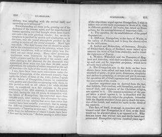 210 EVANGELISM.
nicious, was mingling with the revival itself, and
spreading as it advanced."
Notwithstanding all these evils, growing out of the
< arkness of the human mind, and the imperfection of
iuman agencies, yet God brought about most import-
ant ends—the most glorious results; for, as the at-
mosphere is purified by motion and combustion, so, in
this case, was the moral atmosphere purified by the
putting in motion all the moral elements. Much light
was shed. The fatal h eresy that all should be admit-
ted to the communion and to the ministry, whose lives
were not scandalous, with or without piety, was fer­
reted out and swept away. Many other" pernicious
sentiments were destroyed, by the brightness of
trod s presence and by the sword of his mouth : and,
alter making a fair discount for the thousands who
apostatized, there were not less than 50,000 sound
conversions, the subjects of which remained as the salt
of America—the light of this newly discovered world.
1 say, there have been more conversions under the
labors of Evangelists of the nineteenth century, than
under the labors of those of the 18th ; (when I speak
of the labors of Evangelists, I mean in connection
with pastors and churches co-operating with them, in
us period as well as all others;) for while 50,000
may be considered as a fair estimate in the great
awakening of the 18th century, it cannot be denied,
hat God, during the last 15 years, in connection with
inn nan ? Evangelists, has converted more than
100,000 souls, after making due allowance for apos-
acies ; and it is my opinion that more than twice that
number have been soundly converted ; that is, among
the different denominationsand I have as good an
opportunity of knowing as any one. The conversions,
aside from the influences of which I speak, have been
v am far between." Before passing to notice some
EVANGELISM. 211
of the objections urged against Evangelism, I wish to
notice one or two more arguments in favor of it. God,
in different periods of the world, has raised up Evan­
gelists, for the accomplishment of important ends.
1. The apostles, for the establishment of the gospel
dispensation.
2. Different Evangelists, in the days of Waldo, in
the valley of Piedmont, and to keep the church alive
in the wilderness.
3. Luther and Melancthon, of Germany, Zuingle,
of Switzerland, Knox, of Scotland, were raised up to
uncover the word of God from obscurity, and to break
the right arm of Popery.
4. Wesley, Whitefield and the 'Pennants, of Eng­
land and America, with their coadjutors, were raised
up and sent out for important purposes, which have
already been alluded to.
5. The Evangelists now in the field, as has been
shown, have been called and sent forth to elevate the
standard of piety , to give point, directness, simplicity
and pathos to preaching ;to arouse and put in success­
ful operation all of God's agencies and machinery for
the conversion of the world.
Another argument may he derived from the fact,
that Infidels, Univcrsalists, cold formalists, and all ha­
ters of God, and despisers of the Christian religion,
are opposed to it. The moment a minister of the gos­
pel takes a stand against it, he is identified with the
very class of men who killed the prophets, beheaded
John the Baptist crucified Christ, put to death the apos­
tles of the Lamb, and soaked the earth in the blood of
the martyrs.
This fact, of itself, is enough to convince any un.
biassed mind that Evangelism is of God, or the devil
would not be alarmed about it. or opposed to it. Who
does not know that wicked men and devils hated and
persecuted Evangelists eighteen hundred years ago?
 