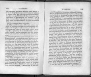 212 EVANGELISM.
that they were imprisoned, whipped, stoned and put to
death ? And, who does not know that every minister
in modern times, who has come out against Evangel­
ism, has been puffed, flattered, slimed over, and swal­
lowed alive, by Universalists and Infidels ? This is
going into the belly of hell, in good earnest I I should
much prefer to be swallowed by the great fish, as was
Jonah.
But, I will answer a few objections :
1. They unsettle pastors.—That such a case may
occur, is admitted ; and that very circumstance may
be the best thing that could be done ; for there is now
and then a case where the pastor stands directly in the
way of the prosperity of the church and the conver­
sion of sinners: but that such cases are "few and far
between," experience and observation abundantly
show.
I am knowing to many cases where the labors of an
Evangelist have prolonged the stay of pastors, by en­
dearing him to his people, increasing his congrega­
tion, enlarging his church, and increasing their ability
to support him, as well as improving his preaching ;
and but a very few cases can be found, in the four­
teen past years, where pastors have been unsettled by
the labors of Evangelists; and, in most of these ca­
ses, it is believed that his removal was the result of
bis own imprudence, his want of sympathy in the work
of God, or seeking to save his own life (by which
means he lost it,) or his instability in turning around
and opposing the very thing which he enthusiastically
applauded.
It is true, Evangelists may be imprudent; but
their imprudence can scarcely fail to injure them­
selves rather than the pastor. There is common
sense enough in almost every church to award to
every man his due. People are not such fools as
some ministers suppose. I always feel it my duty
EVANGfcLTSM. 213
as an Evangelist, to strengthen and extend the influ­
ence of the pastor—'-to be v ery cautious, and say noth­
ing that shall be prejudicial to his influence, espe­
cially among his people. This, I think, is the duty
of all Evangelists. I have, many a time, made my­
self the scape-goat to carry away the sins of the pas­
tor, and done those things for him which he could
not so well do for himself. I would gladly transfer
my influence in that place to him. We can not fail
to see that there is less danger of an Evangelist un­
settling a pastor, than there is of pastors unsettling
each other, when they turn in to each other's aid"
in protracted meetings; for, it is understood by all,
that the Evangelist will not settle anywhere ; and, of
course, he can have no temptation to supplant the
pastor. His interest is to strengthen and extend his
usefulness. The church can have no temptation to
dismiss their pastor, because carried away with the
preaching of the Evangelist, for they know he can not
be obtained. But too many cases have occurred,
where pastors, wishing to obtain a better situation,
have turned in to aid a neighboring pastor in a revi­
val, and after securing the affections of the people,
have intimated, that if duty called, they might be in­
duced to remove their relations, and the pastor has
found it the most prudent course for him to resign.
I his is cruel—-it is wicked ; but still, such things do
occur. But are they an argument against the pas­
torate ? [ need not answer. There are not a few
cases where pastors have broken up and unsettled
themselves, by their deadly and uncompromising
hostility to Evangelists, and the work of God which
he was carrying forward by them; but let a candid
public judge whether this was the fault of Evange­
lism or the fruit of their own prejudice and folly.
2. It is said that, in some cases, a general dearth
 