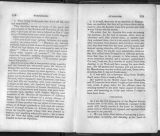 218 EVANGELISM.
7. They bring in the poor, and drive off the rich
and respectable.
This objection savors so much of the spirit and
conversation of the Scribes and Pharisees of old, who
said, « have any of the ru/ers believed on Him?" that
every Christian must turn away from it with disgust.
Hear what what God says on this subject. °
" For you know your calling, brethren, not many
mighty, nor many noble." "Hearken, my beloved
brethren, hath not God chosen the poor of this world ?"
"Mind not high things, but condescend to men of low
estate. "Have not the grace of our Lord Jesus
Christ with respect of persons." In fact, this
objection identifies modern Evangelists with'their
master, for it is said of Him, « The common people
heard him gladly.
But it is not true, that a less portion of the wealthy
and the /earned are converted under the labors of
Evangelists and the measures they adopt, than under
any other course of labor, by other agencies. I have
positive evidence, that under the labors of one Evan­
gelist, yet in the land of the living, not less than ten
lawyers, twelve regularly bred physicians, one hun­
dred and fifty-six students, who were members of
Colleges at the time, one hundred and forty youm?
ladies who were members of female Seminaries, and
multitudes of merchants and traders, who were inde­
pendently rich, together with Judges, Mayors and
members of the families of Governors of different
States, have given evidence of a saving change of
heart. This fact is not referred to because the con
version of these persons was an object of more impor­
tance, or of deeper gratitude to God, than the conver­
sion of so many cowans, or African slaves, nor be-
emnbv hi!?"1 LagentuWh°m God was Please<* ">
employ, had anything whereof to glorv ; but to show
how far from the truth, and consequently how un-
founded is such an objection.
EVANGELISM. 210
8. It is said, there can be no objection to Evange­
lists, on condition that they will go where there are no
pastors ; that the Apostles brake new ground, and went
where Christ was not named.
We admit that the Apostles first weDt out among
the destitute, for the best of reasons, there were no
churches until they planted them, no pastors until
they ordained them ; but is it not e qually certain, that
after churches were planted, and ministers were set-
tied, that they went over the same ground again, and
labored among churches with pastors ? See Acfsxv.
36-41. Have we not the most indubitable evidence
that God called other Evangelists in different periods,
from that time to the present, to labor where there
were churches planted, and a ministry established ?
For one, I can sav, for a number of years I have been
desiring to go West, and labor among the more desti­
tute; but the pastors and churches will not let me go,
the Macedonian cries areso thick and loud, from every
direction, that I can not break away.
9. It was said, not a thousand miles from Boston,
that I came from a country village.
My answer is, my Master came from Nazareth,
and if I was not born where I ought to have been born,
how could I atone better for the offence, than by
availing myself of the most rapid means of convey­
ance, and hastening on to the spot where I ought to
have been born*
CONCLUSION.
As I am the first Evangelist of the Baptist denom­
ination now in the field, my brethren younger in the
work will kindly receive a few hints in relation to
some evils to which we are exposed, and against which
we need to be guarded.
1. We are liable, from habits of occupying a prom­
inent place in society, and standing at the head of,
 