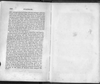 222 EVANGELISM.
tain emergencies,) of those who are stronger, and com.
mand more influence than themselves; because cer
tain things will go well, when there is moral power
enough to carry them through, which would produce
a break-down under other circumstances. Should
the sawyer give his saw as much feed when he has
but little hydraulic power, as when he has much, his
saw would soon come to a dead stand ; or should' he
give it as much feed when going through hemlock
knots, as when sawing soft wood, he would be very
certain to strip every tooth out of his saw, if he did
not stave up all his machinery !
But the limits of this short, imperfect, and hastily
written article, will not allow me to enlarge, and I will
close by entreating all my fellow-laborers in the
kingdom and patience of Jesus, pastors, teachers and
hvangehsts, editors of religious papers, and private
laborers in the field, not to spend their precious time
and energies in opposing and crippling each other •
especially at this time, when the Man of Sin has plant!
ed his foot upon our American shores, and is boldly
lookingthe « hole Protestant church in the face; when
he tide of infidelity is setting in upon us, and immerg-
wind!' T F T * A ° U R Y ° U N G M E N I N R U I N ' W H E " tfe
winds of false doctrine, more blighting and deadly
han the simoon or sirocco, are sweeping along from
the shores of the Atlantic to the shores of the Oregon
and thousands yea, tens of thousands, of our sons'and
daughters as fair as the rose, are turning pale and
falling dead under its withering curse, while six hun-
dred millions of Pagans are constantly sinking to hell
liut, let every one abide in his calling, gird on the
aid let g k hl®,afllery t0 on the enemy ;
and let us, m beautiful and holy concord of action, go
world f' n8me °f Israe1'8 God> the
V'4
 
