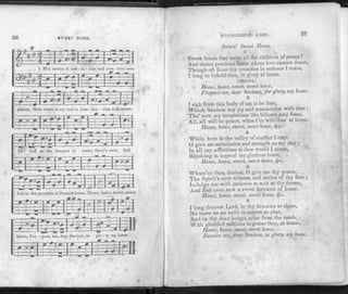 SWEET HOME.
plaints, How sweet to my soul is com - mu - nion with saints.
Hume, home, sweet, sweet
mercy there's room, And
EVANGELICAL HARP. 27
Saints' Sweet Home.
2
Sweet bonds that unite all the children of peace !
And thrice precious Jesus whose love cannot cease,
Though oft from thy presence in sadness I roam,
I long to behold tlieQ, in glory at home.
CHORUS.
Home, home, sweet, sweet home,
Prepare me, dear Saviour, for glory, my home.
3
I sigh from this body of sin to be free.
Which hinders my joy and communion with thee ;
Tho' now my temptations like billows may foam,
All, all will be peace, when I'm with thee at home.
Home, home, sweet, sweet home, fyc.
4
While here in the valley of conflict I stay,
0 give me submission and strength as my day ;
In all my afflictions to ihee would I come,
Rejoicing in hope of my glorious home.
Home, home, sweet, sweet home, fyc.
5
Whate'er thou deniest, O give me thy grace,
The Spirit's sure witness, and smiles of thy face ;
Indulge me with patience to wait at thy throne,
And find even now a sweet foretaste of home.
Home, home, sweet, sweet home, fyc.
G
1 long dearest Lord, in thy beauties to shine,
No more as an exile in sorrow to pine,
And in thy dear image, arise from the tomb,
With glorified millions to praise thee, at homo.
Home, home, sweet, sweet home,
Receive me, dear Saviour, in glory, my home.
 