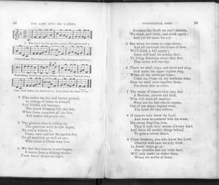 58 THE LORD INTO HIS GARDEN.
1. The Lord into his garden comes, The spices yield a
rich perfume, The lilies grow and thrive,The lilies grow and thrive.
sbow'rs of grace divine, From Jesus flows to every
vine, And makes the dead revive, And makes the dead revive.
2 This makes the dry and barren ground,
In springs of water to abound,
And fruitful soil become;
The desert blossoms like the rose,
When Jesus conquers all his foes,
And makes his people one.
3 The glorious time is rolling on,
The gracious work is now begun,
My soul a witness is,
Come, taste and see the pardon free
To all mankind, as well as me ;
Who come to Christ may live.
4 We feel that heaven is now begun,
It issues from a shining throne,
Prom Jesus'throne on high ;
EVANGELICAL HARP. 59
It comes like Hoods we can't contain,
We drink, and drink, and drink again ;
And yet for more we cry.
5 But when we come to reign above,
And all surround the throne of l ove,
We'll drink a full supply;
Jesus will lead his armies thro',
To living fountains where they flow,
That never will run dry.
6 There we shall reign, and shout and sing,
And make the upper regions ring,
"" When all the saints get home;
Come on, Come on, my brethren dear,
Soon we shall meet together there,
For Jesus bids us come.
7 The worst of sinners here may find
A Saviour, piteous and kind,
Who will them all receive;
None are too bad who do repent,
Out of one sinner legions went,
The Lord did him relieve.
8 If sinners only knew the Lord,
And were acquainted with his word,
His sweet forgiving love,
They'd rush thro' storms of every kind,
And leave all earthly things behind,
To gain a crown above.
9 Come brethren, you who know the Lord,
Observe with care his holy word,
In Jesus' ways go on:
Our troubles and our trials here,
Will only make us richer there,
When we arrive at home.
 