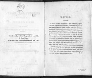 7#3. s
9
K7Rj^
Entered, according; to Act of Congress, in the year 1845,
Br JACOB KNAPP,
In the Clerk's Office of the Northern District of New York.
P R E F A C E .
IN offering this work to the public, I h
ave no apology to make.
Long have I ser'.ou3ly felt the necessity of a work of this kind, and
have often been solicited to avail myself of the peculiar advantages
Lfforded me, by my extensive travels, and my coming in contact
with all kinds of Spiritual Hymns and Tunes ; and to prepare for
the Christian public such a work as the nature of the case demands.
There are many works of the kind extant, but some are too volu­
minous, others have not a sufficient variety of hymns and music,
while others still, are not well selected, some are tinctured with
sectarian views, others, containing unscriptural sentiments. Nor
is this work supposed to be without defects, especially as I pro­
fess to be no great judge of music.
I have however been aB3isted in the selection and arrangement
of the tunes by Mr. CHARLES FEROUSON, and trust the book will
be found well adapted to the purposes named, and of great assist­
ance to those who wish to sing the praises of their Redeemer in
the spirit, and with their understanding also. J. K.
35803
 