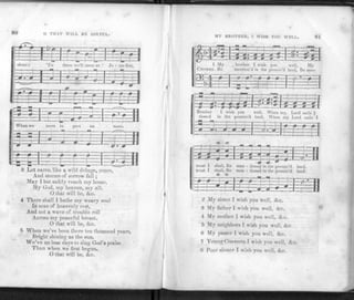 80 O THAT WILL BE JOYFUL.
prp? . f
- -1 =
1 J—L-j
shore; 'T
: y i -
s there 
B£ 1
e'll me
:=£
•t at Je - sus feet,
TFTTTI
l -
l ' : "
• . L r _ . J 1
c i r t T i
When we
=5 3 3
~P—# -
meet to
J
part
i
y
10
—f-
more.
_T-rfl
p=3-i
INN
<* 4
—e>—» «
3
»
- t
—f
.3 Let cares, like a wild deluge, come,
And storms of sorrow fall ;
May I but safely reach my home,
My God, my heaven, my all.
O that will be, Ac.
4 There shall I bathe my weary soul
In seas of heavenly rest,
And not a wave of trouble roll
Across my peaceful breast.
O that will be, Ac.
5 When we've been there ten thousand years,
Bright shining as the sun,
We've no less days to sing God's praise
Than when we first begun.
O that will be, Ac.
MY BROTHER, I WISH YOU WELL. 81
•f'Jz E33
1 My
CHORUS. Be
brother I wish you well, My
•ncntion'd in the protnis'd land, Be men-
Brother I wish you well, When my Lord calls I
tioned in the promis'd land, When my Lord culls I
—-T"t-=j
z=£E=s
& S
i =11
—=l——®-
trust I shall, Be men - tinned in the promis'd land,
trust I shall, Be men - tioned in the promis'd land.
r - - -1: L ; :- -1 II
Z My sister I wish you well, Ac.
3 My father I wish you well, Ac.
4 My mother I wish you well, Arc.
5 My neighbors I wish you well, Ac.
6 My paster I wish you well, Ac.
7 Young Converts I wish you well, Ac.
8 Poor sinner I wish you well, Ac.
 
