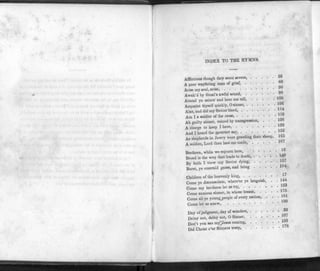 I
f.
INDEX TO THE HYMNS.
Afflictions though they seem severe, 56
A poor wayfaring man of grief,
Arise my soul, arise,
Awak'd by Sinai's awful sound, 9°
Attend ye saints and hear me tell, 100
Acquaint thyself quickly, 0 sinner, 106
Alas, and did my Savior bleed, 114
Am I a soldier of the cross, "9
Ah guilty sinner, ruined by transgression, . . . UV
A charge to keep I have, ^2
And I heard the mourner say,
As shepherds in Jewry were guarding then sheep, 165
A soldier, Lord thou hast me made, 187
1 fl
Brethren, while we sojourn here,
Broad is the way that leads to death, 140
By faith I view my Savior dying, 157
Burst, ye emerald gates, and bring 184
Children of the heavenly king, 17
Come ye disconsolate, where'er ye languish, . . 144
Come my brethren let us try,
Come anxious sinner, in whose breast, . . . •
Come all ye young.people of every nation, . . • 8^
Come let us anew,
Day of judgment, day of wonders, 32
Delay not, delay not, 0 Sinner j" <
Don't you see my]Jesus coming,
Did Christ o'or Sinners weep,
 