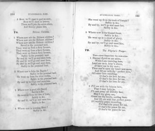 EVANGELICAL HARP.
8 Soon we'll meet to part no more,
Soon we'll meet in heaven,
There we'll join th e saints above,
And f orever praise him.
7$. Hebrew Children.
1 Where now a rc the Hebrew children ?
Where now n re the Hebrew children?
Where now are the Hebrew children?
Saved in the promised land,
'I hey went up from a fiery furnace,
They went up from a fiery furnace,
They went up from a fiery furnace,
Safely in the promised land.
By and by we'll go and meet them,
By and bv we'll go and meet them,
By and by we'll go and meet them,
Safely in the promised land.
2 Where now is John the Baptist ?
Safely in the promised land.
lie went up from the river Jordan,
Safely in the promised land.
Bv and by we'll go and meet him,
Safely in the promised land.
3 Where now is good old Daniel
Safely in &c.
He went up from the den of lions,
Safely in &c.
Bv and bv, we'll go and meet him,
Safely in &c.
4 Where now is weeping Mary ?
Safely in <kc.
EVANGLICAL HARP. 155
She went up from the tomb of Joseph ?
Safely in &c.
By and by, we'll go and meet her,
Safely in &c.
5 Where now is the blessed Jesus,
Safely in &c.
He went up in a cloud of glory,
Safely in &c.
By and by, we'll go and meet him,
Safelyin &c.
The Pilgrim's Prayer.
Tune—must Simon bear thy cross alone.
1 Eternal Spirit on me move,
While I am traveling here,
Lead me on to heav'n above,
0 have me in thy care ;
Thou can'st upon my heart now move,
And fill me with thy « perfect love,'
All other love excelling,
O that's the love for me,
O that's the love for me.
O that's the love for me.
2 Fill me with thy fulness here,
That I may holy be,
I'll cast away all worldly fear,
t
May I thy glory see,
Grant me thy lovely, smiling face.
And fill me with that perfect peace,
All worldly peace exceeding,
b or that's the peace for me,
O that's the peace for me,
O that's the peace for me.
 