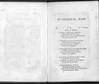 EVANGELICAL HARP.
C. M. S. F. SMITH.
Spirit of Holiness.
1 SPIRIT OF HOLINESS, descend ;
Thy people wait for thee ;
Thine ear, in kind compassion, lend;
Let us thy mercy see.
2 Behold, thy weary churches wait,
With wishful, longing eyes;
Let us no more lie desolate ;
O, bid thy light arise.
3 Thy light, that on our souls hath shone,
Leads us in hope to thee;
Let us not feel its rays alone—
Alone thy people be.
4 0, bring our dearest friends to God;
Remember those we love;
Fit them, on earth, for thine abode ;
Fit them for joys above.
5 Spirit of holiness, 'tis thine
To hear our feeble prayer;
Come,—for we wait thy power divine,—
Let us thy mercy share.
B
 