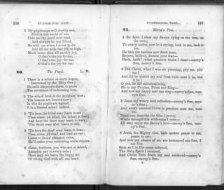 150 EVANGELICAL HARP.
3 My pilgrimage will shortly end,
Herein this world of sin,
Unto me thy hand now lend,
And always be my friend.
Be with me when I come to die
And fill me with that joy on high,
Much better than all earthly joy,
0 that's the joy forme,
O that's the joy for me,
O that's the joy for me.
80. The Pupil. L. M.
1 There is a school on earth begun,
Instructed by the Holy One ;
He calls his pupils there, to prove
The sweetness of redeeming love.
2 The school book is the scripture true ;
The lessons are forever new ;
In this the pupils are agreed,
It is a blessed school indeed.
3 'Tis here the blind may learn to see ;
Then come, ye blind, the school is free;
And here the lame may learn to walk;
'The dumb may also learn to talk.
5 'Tis here the deaf may learn to hear ;
Then come, ye deaf, and lend an ear;
Listen to Jesus' pleasant voice,
He'll make your mourning souls rejoice.
6 Come, brethren, you who are at school,
Attention pay to every rule ;
Here may we learn the happy art
Of loving God with all our heart.
EVANGELICAL HARP. 157
81. Mercy's Free.
1 BY faith I view my Savior dying on the tree, on
the tree;
To every nation now he's crying, look to me, look to
me.
He bids the nations now draw near,
Repent, believe, dismiss your fear—
Hark, hark! what precious truths I hear—mercy's
free, mercy's free.
2 Did Christ, when I was sin pursuing, pity me, pity
me ?
And did he snatch my soul from ruin—can it be, can
it be?
O yes, he did salvation bring,
He is my Prophet, Priest and King—
And now my happy soul can sing—mercy's free, mer­
cy's free.
3 Jesus my weary soul refreshes—mercy's free, mer­
cy's free;
And every moment Christ is precious unto me, unto
me.
None can describe the bliss I prove,
While through this wilderness I rove—
All may enjoy the Savior's love—mercy's free, mer-
cy's free.
4 Jesus, the Mighty God, hath spoken peace to me,
peace to me;
And now my chains of sin are broken—I am free, I
am free.
Soon as I in His name believed,
The Holy Spirit I received,
And Christ from death my soul retrieved—mercy's
free, mercy's free.
K
 