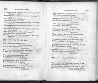158 EVANGELICAL HARP.
5 These precious truths ye sinners hear it, mercy's
free, mercy's free;
Ye Ministers of God declare it, mercy' free, mercy's
free.
Visit the heathen's dark abode,
Proclaim to all the love of God—
Go spr
ead the glorious news abroad, mercy's free, mer­
cy's free.
6 Long as I live I'll still be crying, mercy's free, mer­
cy's free;
And this shall be my theme when dying, mercy's free,
mercy's free.
When through the vale of death I've passed,
And lodged above the stormy blast,
111 sing, while endless ages last, mercy's free, mer­
cy's free.
83. The Old Ship Zion.
WHAT is this that's a passing by ?
. . . 0 g ! o r y , h a l e l l u j a h !
Why, it is the old ship Zion,
Halellujah!
Who is your Captain, and what is his name ?
It is the meek and holy Jesus,
Halellujah.'
Who are those that's a going on board ?
Why, they're volunteers for Jesus,
Halellujah!
When do you think she'll be ready for to sail ?
Time enough to reach the harbor,
Halellujah!
Is the ship well built, is your timber all sound ?
Why, she s built of gospel timber,
Halellujah ?
EVANGELICAL HARP. 150
What colors does she wear in the time of war ?
Why it's the purple robe of Jesus,
Halellujah!
Was your ship ever taken by an enemy's crew ?
No, she never can be taken,
Halellujah !
What is your chart to guide you through ?
O, we have the blessed bible,
Halellujah !
What is your fare while you are on board ?
We feast on hidden manna,
Halellujah!
What are your rules that you have on board ?
Why, it is loving one another,
Halellujah !
If the winds blow high or the winds blow low,
Still she is making for the harbor,
Halellujah !
What will the saints do when the world's on fire ?
They'll go sailing up to glory,
Halellujah!
And what will you do when you all get there ?
Why, we'll shout and sing forever,
Halellujah I
83. Christian's Comfort.
1
WHY should we be affrighted at pestilence or war?
The fiercer the tempest the sooner it is o'er.
With Jesus in the vessel, the billows rise in vain
They only will convey me to yon celestial plain,
With glory in my soul.
 
