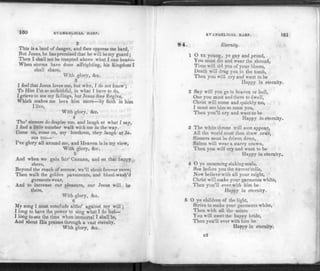 100 EVANGELICAL HARP.
2
This is a land of danger, and foes oppress me hard,
But Jesus, he has promised that he will be my guard;
Then I shall not be tempted above what I can bear—
When storms have done affrighting, his Kingdom I
shall share,
With glory, &c.
3
I fee1 that Jesus loves me, but why, I do not know ;
To Him I'm so unfaithful, in what I have to do,
I grieve to see my failings, but Jesus does forgive,
Which makes me love him more—by faith in him
I live,
With glory, <Szc.
4
Tho' sinners do despise me, and laugh at what I say,
I find a little number walk with me in the way.
Come on, come on, my brethren, they laugh at Je­
sus too—
I've glory all around me, and Heaven is in my view,
With glory, &c.
5
And when we gain fair Canaan, and on that happy
shore,
Beyond the reach of sorrow, we'll shout forever more;
Then walk the golden pavements, and blood-wash'd
garments wear,
And to increase our pleasure, our Jesus will be
there,
With glory, &c.
6
My song I must conclude altho' against my will;
I long to have the power to sing what I do feel—
I long to see the time when immortal I shall be,
And shout His praises through a vast eternity.
With glory, &c.
EVANGELICAL HARP. 161
84. Eternity.
1 O YE young, ye gay and proud,
You must die and wear the shroud,
Time will rid you of your bloom,
Death will drag you to the tomb,
Then you will cry and want to be
Ilappy in eternity.
2 Say will you go to heaven or hell,
One you must and there to dwell,
Christ will come and quickly too,
I must see him so must you,
Then you'll cry and want to be
Happy in eternity.
3 The white throne will soon appear,
All the world must then draw near,
Sinners must be driven down,
Saints will wear a starry crown,
Then you will cry and want to be
Happy in eternity.
4 O ye mourning sinking souls,
See before you the torrent rolls,
Now believe with all your might,
Christ will make your garments white,
Then you'll ever with him be
Happy in eternity.
5 O ye children of the light,
Strive to make your garments white,
Then with all the saints
You will meet the happy bride,
Then you'll ever with him be
Happy in eternity.
k2
 