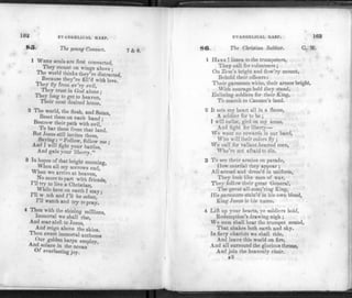 162 EVANGELICAL HARP.
The young Convert. 7 d: 6.
1 WHEN souls are first converted,
They mount on wings above ;
The world thinks they're distracted,
Because they're fill'd with love. '
They fly from ev'ry evil,
They trust in God alone ;
They long to get to heaven,
Their most desired home.
2 The world, the flesh, and Satan,
Beset them on each hand ;
Bestrew their path with evil,
To bar them from that land.
But Jesus still invites them,
Saying; «Follow, follow me :
And 1 will fight your battles,
And gain your liberty."
3 In «?P6S °{that briSht ™™ing,
*Vhen a11 roy sorrows end,
When we arrive at heaven,
No more to part with friends,
1 11 try to live a Christian,
While here on earth I stay;
I ll^w.tch and I'll be sober,
I'll watch and try to pray.
4 Then with the shining millions,
Immortal we shall rise,
And soar aloft to Jesus,
And reign above the skies.
I hen sweet immortal anthems
Our golden harps employ,
And solace in the ocean
Of everlasting joy.
F.V ANGELICAL 1IAR1'. 163
86. The Christian Soldier. C. M.
1 HARK !listen to the trumpeters,
They call for volunteers ;
On Zion's bright and flow'ry mount,
Behold their officers:
Their garments white, their armor bright,
With courage bold t hey stand,
Enlisting soldiers for their King,
To march to Canaan's land.
2 It sets my heart all in a flame,
A soldier for to be ;
I will enlist, gird on my arms,
And fight for liberty—
We want no cowards in our band,
Who will their colors fly ;
We call for valiant-hearted men,
Who're not afraid to die.
3 To see their armies on parade,
How martial they appear ;
All armed and dress'd in uniform,
They look like men of war,
They follow their great General,
The great all-conq'ring King,
His garments stain'd in his own blood,
King Jesus is his name.
4 Lift up your hearts, ye soldiers bold,
Redemption's drawing nigh ;
We soon shall hear the trumpet sound,
That shakes both earth and sky.
In fiery chariots we shall ride,
And leave this world on fire,
And all surround the glorious throne,
And join the heavenly choir.
xS
 