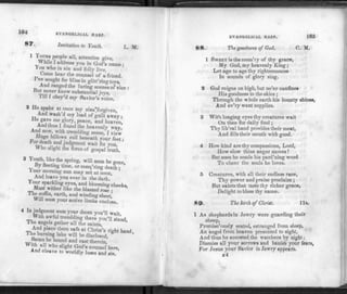 164 EVANGELICAL HARP.
ST"- Invitation to Youth. L. ]V[.
1 PeoP'e a^> attention give,
While I address you in God's name :
ou who in sin and folly live,
Come hear the counsel of a friend
I ve sought for bliss in glitt'ring toys,
And ranged the luring scenes of vice :
Hut never knew substantial iovs.
Till I obey'd my Savior's voice.
2 He spake at once my sins"forgiven,
And wash'd my load of guilt away •
He gave me glory, peace, and heaven',
And thus I found the heavenly way.
And now with trembling sense, I view
Huge billows roll beneath your feet •
* o
r death and judgment wait for you, '
Who slight the force of gospel truth.
3 Youth, like the spring, will soon be gone.
By fleeting time, or conq'ring death •
Your morning sun may set at noon, '
And leave you ever in the dark.
Your sparkling eyes, and blooming cheeks.
Must wither like the blasted rose •
The coffin, earth, and winding sheet'
Will soon your active limbs enclose,
4 In judgment soon your doom you'll wait
With awful trembling there you'll stand,
The angels gather all the saints,
And place them safe at Christ's right hand,
The burning lake will be disclosed,
w??ta » e h0""*3 and cast therein,
With all who slight God's counsel here,
And cleave to worldly lusts and sin.
EVANGELICAL HARP. 105
8 8. The goodness of God. C. M.
1 SWEET is the mem'ry of thy grace,
My God, my heavenly King ;
Let age to age thy righteousness
In sounds of glory sing.
2 God reigns on high, but ne'er confines
His goodness to the skies ;
Through the whole earth his bounty shines,
And ev'ry want supplies.
3 With longing eyes thy creatures wait
On thee for daily food ;
Thy lib'ral hand provides their meat,
And fills their mouth with good.
4 How kind are thy compassions, Lord,
How slow thine anger moves !
But soon he sends his pard'ning word
To cheer the souls he loves.
5 Creatures, with all their endless race,
Thy power and praise proclaim ;
But saints that taste thy richer grace,
Delight to bless thy name.
89. The lirth of Christ. lis.
1 As shepherds in Jewry were guarding their
sheep,
Promisc'ously seated, estranged from sleep,
An angel from heaven presented to sight,
And thus he accosted the watchers by night;
Dismiss all your sorrows and banish your fears,
For Jesus your Savior in Jewry appears.
ir4
 