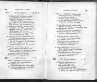 168 EVANGELICAL HARP.
91. Christ's Baptism. L. M
1 IN Jordan's tide the ^Baptist stands,
Immersing the repenting Jews :
The Son of God the rite demands :
Nor dares the holy man refuse
To plunge his Lord beneath the wave,
The emblem of his future grave.
2 Admire, ye heavens ! the Savior lies
In deeps, conceal'd from human view;:
Ye saints, behold him sink and rise,
A fit example this for you
The sacred records while you read ;
Calls you to imitate the deed.
3 But hark, my soul, hark and adore .'
What sounds are those that roll along,
Not like loud Sinai's awful roar,
But soft and sweet as Gabriel's song !
"This is my well beloved Son
I see (well pleased) what he hath done."
4 Thus the eternal Father spoke,
Who shakes creation with a nod ;
Through parting skies the accents broke,
And bids us hear the Son of God ;
O hear the joyful word to-day .r
Hear, all yc nations, and obey!
92' Salem's King. P. M.
1 SALEM'S bright King, Jesus byname,
In ancient times to Jordan came
All righteousness to fill;
'Twas there the ancient Baptist stood,
Whose name was John, a man of God,
To do his'master's will.
EVANGELICAL HARP. 109
2 Down in old Jordan's rolling stream,
The Baptist led the holy Lamb,
And there did him baptize ;
Jehovah saw his darling Son,
And was well pleased in what he'd done,
And own'd him from the skies.
3 Come, children, come, his voice obey,
Salem's bright King has marked the way,
And has a crown prepared ;
O then arise and give consent,
Walk in the way that Jesus went,
And have the great reward.
4 Believing children, gather round,
And let your joyful songs abound,
With cheerful hearts arise ;
See here is water, here is room,
A loving Savior calling, "Come,
O children, be baptized."
5 Behold his servant waiting stands,
With willing heart and ready hands,
To wait upon "the b ride;
Ye candidates, your hearts prepare,
And let us join in solemn prayer,
Down by the water-side.
93- The Heavenly Mariner. H. M.
1 THROUGH tribulations deep,
The way to glory is :
This stormy course I keep,
On these tempest'ous seas.
By waves and winds I'm toss'd and driven,
Freighted with grace and bound to heaven.
 