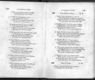 172 EVANGELICAL HARP.
Till a new object struck my sight,
And stopp'd my wild career.
2 I saw one hanging on a tree,
In agonies and blood,
Who fix'd his languid eyes on me,
As near his cross I stood.
3 Sure never till my latest breath
Can I forget that look ;
It seem'd to charge me with his death,
1 h
ough not a word he spoke.
4 My conscience felt, and own'd the guilt,
And plunged me in despair;
I saw my sins his blood had spilt,
And help'd to nail him there.
5 Alas! I knew not what I did ;
But now my tears are vain ;
Where shall my trembling soul be hid ?
cor 1 the Lord have slain.
6 A fe
r
co°d °°k he gave, which said,
' I freely all forgive;
This blood is for thy ransom paid,
1 die that thou mayest live."
7 Thus, while his death my sin displays,
In all its blackest hue,
Such is the mystery of grace,
It seals my pardon too.
8 With pleasing grief, and mournful joy,
My spirit now is fill'd;
®t I should such a life destroy,
Yet live by him I till'd.
EVANGELICAL HARP. 173
95. Pray without ceasing. L. M.
1 PRAY'R was appointed to convey
The blessings God design'd to give ;
Long as they live, should Christians pray,
For only while they pray, they live.
2 The Christian's heart his prayer indites,
He speaks as prompted from within,
The spirit his petition writes,
And Christ receives and gives it in.
3 And wilt thou in dead silence lie,
When Christ stands waiting for thy prayer?
My soul, thou hast a friend on high ;
Arise, and try thy int'rest there.
4 If pains afflict, or wrongs oppress,
If cares distract, or fears dismay ;
If guilt deject, if sin distress,
The remedy's before thee—pray.
5 'Tis prayer supports the soul that's weak ;
Though thought be broken, language lame,
Pray, if thou canst, or canst not speak,
But pray in faith in Jesus' name.
0 Depend on him, thou canst not fail ;
Make all thy wants and wishes known ;
Fear not, his merit must prevail,
Ask what thou wilt, it shall be done.
96. Duty of Prayer. L. M.
1 WHAT various hindrances we meet,
In coming to the mercy-seat;
 