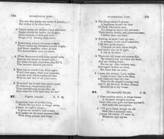 EVANGELICAL HAR P.
Yet, who that knows the worth of prayer,
But wishes to be often there.
2 Prayer makes the darkest cloud withdraw,
Prayer climbs the ladder Jacob saw ;
Gives exercise to faith and love,
Brings ev'ry blessing from above.
3 Restraining prayer, we cease to fight,
Prayer makes the Christian's armor bright,
And Satan trembles, when he sees
The weakest saint upon his knees.
4 When Moses stood with arms spread wide,
Success was found on Israel's side ;
But when through weariness they fail'd,
That moment Amalek prevail'd.
5 Have you no words ? ah, think again,
Words flow apace when you complain,
And fills your fellow-creatures' ears
With the sad tale of all your cares.
6 Were half the breath thus vainly spent,
To heaven in supplication sent,
Your cheerful song would often be,
Hear what the Lord hath done for me!
97. Pilgrim traveler. C. P. M.
O GLORIOUS ho pe of perfect love,
Which lifts my heart to things above,
It bears on eagle's wings ;
It gives my ravish'd soul a taste,
And makes me for some moments feast
With Jesus, priests, and kings.
EVANGELICAL NARP. 175
2 The things eternal I pursue,
A happiness beyond the view
Of those who basely pant
For things by nature felt and seen :
Their honors, wealth, and pleasures mean,
I neither have nor want.
3 Nothing on earth I call my own,
A stranger, to the world unknown,
I all their goods despise :
I tr ample on their whole delight,
And seek a city out of sight,
A city in the skies.
4 There are my house and portion fair,
My treasure and my heart are there,
And my abiding home;
For me my elder brethren stay,
And angels beckon me away,
But Jesus bids me come.
5 I come, thy servant, Lord, replies,
I come to meet thee in the skies,
And claim my heav'nly rest:
Then let the pilgrim's journey end,
And O, my Saviour, Brother, Friend,
Receive me to thy breast.
98. The successful Resolve. C. M.
1 COME anxious sinner, in whose breast
A thousand thoughts revolve,
Come with your guilt and fear oppress'd,
And make this last resolve.
2 " I'll go to Jesus, though my sin
Hath like a mountain rose;
I know his courts, I'll enter in,
Whatever may oppose.
L
 