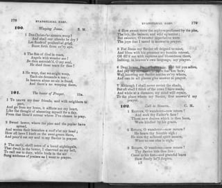 178 EVANGELICAL HARP.
100. Weeping Jerus. S. M.
1 DID Christ o'er sinners weep?
And shall our cheeks be dry ?
Let floods of penitential grief,
Burst forth from ev'ry eye.
2 The Son of God in tears,
Angels with wonder see !
Be thou astonish'd, O my soul,
He shed those tears for thee !
3 He wept, that we might weep,
Each sin demands a tear ;
In heaven alone no sin is found,
And there's no weeping there.
101. The lower of Prayer. ji
1 To LEAVE my dear friends, and with neighbors to
part,
And go from my home, it afflicts not my heart,
Eike the thought of absenting myself for a day,
From that bless'd retreat where I've chosen to pray.
2 Sweet bower, where the pine and the poplar have
spread,
And woven their branches a roof o'er mv head •
How oft have I knelt on the ever-green there, '
And pour d out my soul to my Savior in prayer.
* eir1?' S!iril1 n°tes of a loved nightingale,
I™eIt ln the bower, I observed as my bell,
!£e t0 ?ty' While birds in the air
bung anthems of praises as I went to prayer.
EVANGELICAL HARP. 170
4 IIow sweet were the zephyrs perfumed by the pine,
The ivy, the balsam, and wild eglantine ;
But sweeter, O sweeter superlative were
The joys that I tasted in answer to prayer.
5 For Jesus my Savior oft deigned to meet,
And bless with his presence my humble retreat,
Oft fill'd me with raptures and blessedness there,
Inditing, in heaven's own language, my prayer.
6 Dear boyer, I must leave you, and bid you adieu,
And pay my deVotioiffe flPjlms that are new,
Well knowing my Savior resides ev'ry where,
And can in all places give answer to prayer.
7 Although I shall never revisit the shade,
But oft shall I think of the vows I h ave made,
And while at a distance, my mind will repair,
To the place where my Savior, first answer'd my
prayer.
102. Call to Sinners. C. M.
1 RETURN, O wanderer—now return !
And seek thy Father's face !
Those new desires which in thee burn,
Were kindled by his grace.
2 Return, O wanderer—now return ?
He hears thy humble sigh :
He sees thy softened spirit mourn,
When no one else is nigh.
3 Return, O wanderer—now return I
Thy Savior bids thee live :
Come to his feet—and grateful learn
How freely he'll forgive.
l2
 