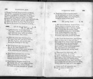 18^ EVANGELICAL HABP.
4 So now I've found favor in Jesus my Savior,
And all his commands I'm bound to obey;
I'll follow my Savior in whom I've found*favor,
Till he shall see cause for to call me away ; '
So farewell young people, since I 'ca'nt persuade you,
i.n rf,Ve your folhes and S° with a friend :
111 follow my Savior in whom 'Ive found favor,
My days in his service I'm bound for to spend.
I O
S. Life the day of Grace. L M
** "*• J./
1 LIFE is the time to serve the Lord,
1he time t' ensure the great reward ;
And while the lamp holds out to burn,
The vilest sinner may return.
2 Life is the hour that God has given
To 'scape from hell, and fly to heaven ;
The day of grace, and mortals may
Secure the blessings of the day.
3 The living know that they must die,
But all the dead forgotten lie;
Their mem ry and their sense are gone,
Alike unknowing and unknown.
4 Their hatred and their love are lost,
Their envy buried in the dust;
They have no share in all that's done
Beneath the circuit of the sun.
5 Then what my thoughts design to do,
My hands, with all your might, pursue;
feince no device nor work is found,
fe'th, nor hope, beneath the ground.
EVANGELICAL HARP. 183
6 There Rre no acts of pardon pass'd
In the cold grave, to which we haste :
But darknes, death, and long despair,
Reign in eternal silence there.
106. The parting hand. L. M.
1 MY dearest friends in bonds of love,
Whose hearts in sweetest union move,
Your friendship's like a drawing band,
 et we must take the parting hand.
Yourcomp'ny sweet, your union dear,
Your words delightful to my ear,
And when I see that we must part,
You draw, like cords, around my heart.
2 How sweet the hours have pass'd away,
Since we have met to sing and pray !
How loath we've been to leave the place,
Where Jesus shows his smiling face.
O could I stay with friends so kind,
How would it cheer my drooping mind !
But duty makes me understand,
That we must take the parting hand.
3 Then since it is God's holy will,
We must be parted for awhile,
In sweet submission all as one,
We'll say , "Our Father's will be done."
How oft I've seen your flowing tears,
And heard you tell your hopes and fears,
Your hearts with love have seem'd to flame,
Which makes me hope we'll meet again.
4 I hope you'll all remember me,
If you no more on earth I see;
1.4
 