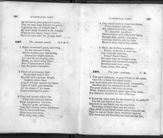 184 EVANGELICAL IIA It P.
Aji int'rest in your prayers I crave,
That we may meet beyond the grave.
O glorious day, O blessed hope !
My heart leaps forward at the thought,
When in that happy, happy land,
We'll no more take the parting hand.
107. The sweetest sound. 8, 6 dc 7.
1 BURST ye emerald gates, and bring
To my raptured vision,
All the ecstatic joys that spring
Around the bright elysium.
Lo !we lift our longing eyes,
Break, ye intervening skies;
Sun of righteousness arise,
Ope the gates of paradise.
2 Floods of everlasting light,
Freely flash before him
Myriads with supreme delight,
Instantly adore him:
Angel's trumps resound his fame,
Lutes of lucid gold proclaim
All the music of his name,
Heaven echoing the same.
3 Four and twenty elders rise
From their princely station,
Shout his glorious victories,
Sing the great salvation ;
Cast their crowns before his throne,
Cry in reverential tone,
Glory be to God alone,
Holy, holy, holy, One.
EVANGELICAL HARP. 185
Pours celestial splendor,
All within the brilliant zone,
To empyreal grandeur.
Heaven's pure arch reflects the blaze,
Seraphs sing, admire, and gaze,
Glowing cherubs join the lays,
Martyrs shout responding praise.
5 Hark, the thrillingsymphony
Seems, methinks, to seize us;
Join we to the holy lav,
Jesus ! Jesus !Jesus!
Sweetest song on seraph's song,
Sweetest note on mortal's tongue,
Sweetest carol ever sung,
Jesus, Jesus, flow alon^f
O
108. The pure testimony. P. M.
1 J? FM
rG t e,stimony is P°ur'd forth in the spirit,
Cuts like a keen two-edged sword •
And hypocrites now are most sorely 'tormented,,
Because they re condemn'd by the word :
iinf-.PUre test,mony discovers its dross,
Whfle wicked professors make light of the cross,
But Babylon trembles for fear of the loss.
2 Tn,n°ithe li™e.c?me for church to be gather'
Into the one Spirit of God ?
Baptized by one Spirit into the one body,
Partaking Christ's flesh and his blood
T K
w l° °reLSpiri! Which makes them *" «e,
They re one in Christ Jesus wherever they be,
Thy Jews and the Gentfles, the bond and the free.
 