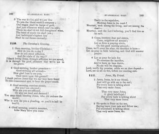 188 EVANGELICAL HARP.
5 The war is o'er, and we are free
To join the blood-wash'd company ;
Our wages shall be harps of gold,
And joys ofheaven which can't be told ;
There we shall drink full draughts of wine,
The band of music we shall join ;
And hallelujah's highest key
Shall be our theme eternally.
11©. The Christian's Greeting.
1 GOOD morning, brother Christian—
How do you do to-day ?
How do you stand affliction,
And the trials of the way ?
I thank loving Jesus, through affliction we are saved,
It is through his good_ p leasure that we're not in
the grave.
2 Good morning, brother preacher—
Good morning all around—
How glad I am to see you,
Once more upon this ground!
I thank patient Jesus that we our way have found
To this consecrated spot, to hear the gospel sound.
3 Good morning, careless sinner,
For you I am alarmed ;
Why are you not afflicted,
Or why not dead and damned ?
You may thank bleeding Jesus, who did redeem the
world;
Who is now for you a pleading, or vou'd in hell be
hurl'd.
4 Good morning, pensive mourner,
Like Mary have you come
EVANGELICAL 1IA RP. 189
Early to the sepulchre,
Seeking Jesus in the tomb ?
Mourner, seek among the living, and not among the
dead—
Mourner, seek the Lord believing, you'll find him as
he said.
5 Come, brethren dear and sisters,
Come, neighbors all around ;
Let us form a praying circle,
On this good meeting ground ;
Come, we'll erect the altar, the sacrifice is here—
Let us pray in faith believing, and God will answer
prayer.
6 Let us pray for holy fire
To consume the sacrifice,
And to burn up base desire,
No sin will we disguise.
Lord, verify thy promise, while we on thee depend—
Lord, set us all on fire, before our meeting end.
111. Jesus, My Friend.
1 JESUS, Jesus, he is my friend,
And will go with me to the end;
For every body is talking about
That very same Jesus.
That very same Jesus,
O glory halellujah!
For every body is talking about
That very same Jesus.
2 He spoke to Peter on the sea,
Saying leave your nets and follow me;
For everybody is talking about
That very same Jesus, &c.
 
