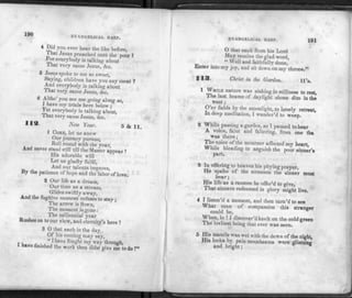 190 EVANGELICAL HARP.
4 Did you ever hear the like before,
1 hat Jesus preached unto the poor ?
ror everybody is talking about
That very same Jesus,' &c.
5 Jesus spoke to me so sweet,
Saying, children have you any meat ?
And everybody is talking about
That very same Jesus, &c.
6 Altho' you see me going along so,
1 have my trials here below ;
Yet everybody is talking about,
That very same Jesus, &c.
New Year. 5 de 11.
1 COME, let us anew
Our journey pursue,
Roll round with the year,
And never stand still till the Master appear!
His adorable will
Let us gladly fulfil,
And our talents improve,
By the patience of hope and the labor of love.
2 Our life as a dream,
Our time as a stream,
Glides swiftly away,
And the fugitive moment refuses to stay;
The arrow is flown,
The moment is gone:
The millennial year
Rushes on to our view, and eternity's here !
3 0 that each in the day
Of his coming may say,
,, . . , "1have fought my way through,
have finished the work thou didst give me to do!»'
EVANGELICAL HARP. 191
O that each from his Lord
May receive the glad word,
_ " Well and faithfully done,
Enter into my joy, and sit down on my throne."
113. Christ in the Garden. ll's.
1 Z™* nature was sinking in stillness to rest,
The last beams of daylight shone dim in the
west ;
O'er fields by the moonlight, to lonely retreat,
In deep meditation, I wander'd to weep.
2 While passing a garden, as I paused to hear
A voice, faint and faltering, from one tha
was there;
The voice of the mourner affected my heart,
While bleadingin anguish the poor sinne'r's
part.
3 In offering to heaven his pitying prayer,
He spake of the torments the sinner must
bear;
His life as a ransom he offer'd to give,
That sinners redeemed in glory might live.
4 I listen'd a moment, and then turn'd to see
What man of compassion this stranger
could be,
When, lo !I discover'd knelt on the cold green
The lovliest being that ever was seen.
® mant^e Was w©t with the dews of the night,
His locks by pale moonbeams were glistning
and bright; 6
 