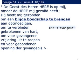 Jesaja 61 (> Lucas 4:18,19)
1 De Geest des Heren HERE is op mij,
omdat de HERE mij gezalfd heeft;
Hij heeft mij gezonden
om een blijde boodschap te brengen
aan ootmoedigen,
om te verbinden
gebrokenen van hart,
om voor gevangenen
vrijlating uit te roepen
en voor gebondenen
opening der gevangenis >
15
LXX: > evangelie
 