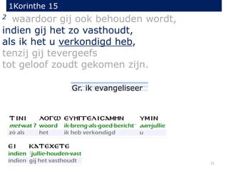 1Korinthe 15
21
2 waardoor gij ook behouden wordt,
indien gij het zo vasthoudt,
als ik het u verkondigd heb,
tenzij gij tevergeefs
tot geloof zoudt gekomen zijn.
Gr. ik evangeliseer
 