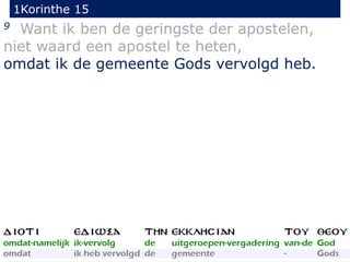 1Korinthe 15
30
9 Want ik ben de geringste der apostelen,
niet waard een apostel te heten,
omdat ik de gemeente Gods vervolgd heb.
 