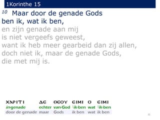 1Korinthe 15
31
10 Maar door de genade Gods
ben ik, wat ik ben,
en zijn genade aan mij
is niet vergeefs geweest,
want ik heb meer gearbeid dan zij allen,
doch niet ik, maar de genade Gods,
die met mij is.
 
