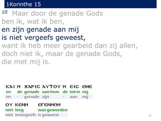 1Korinthe 15
32
10 Maar door de genade Gods
ben ik, wat ik ben,
en zijn genade aan mij
is niet vergeefs geweest,
want ik heb meer gearbeid dan zij allen,
doch niet ik, maar de genade Gods,
die met mij is.
 