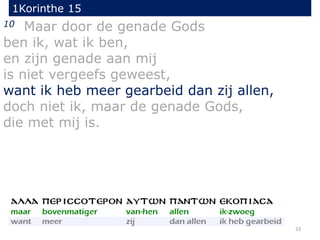 1Korinthe 15
33
10 Maar door de genade Gods
ben ik, wat ik ben,
en zijn genade aan mij
is niet vergeefs geweest,
want ik heb meer gearbeid dan zij allen,
doch niet ik, maar de genade Gods,
die met mij is.
 