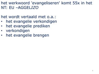 8
het werkwoord 'evangeliseren' komt 55x in het
NT: EU –AGGELIZO
het wordt vertaald met o.a.:
• het evangelie verkondigen
• het evangelie prediken
• verkondigen
• het evangelie brengen
 