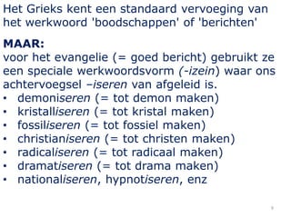 9
Het Grieks kent een standaard vervoeging van
het werkwoord 'boodschappen' of 'berichten'
MAAR:
voor het evangelie (= goed bericht) gebruikt ze
een speciale werkwoordsvorm (-izein) waar ons
achtervoegsel –iseren van afgeleid is.
• demoniseren (= tot demon maken)
• kristalliseren (= tot kristal maken)
• fossiliseren (= tot fossiel maken)
• christianiseren (= tot christen maken)
• radicaliseren (= tot radicaal maken)
• dramatiseren (= tot drama maken)
• nationaliseren, hypnotiseren, enz
 