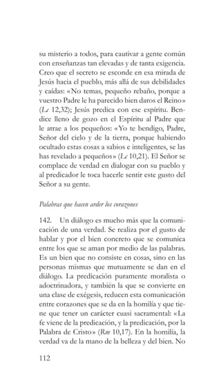 112
su misterio a todos, para cautivar a gente común
con enseñanzas tan elevadas y de tanta exigencia.
Creo que el secreto se esconde en esa mirada de
Jesús hacia el pueblo, más allá de sus debilidades
y caídas: «No temas, pequeño rebaño, porque a
vuestro Padre le ha parecido bien daros el Reino»
(Lc 12,32); Jesús predica con ese espíritu. Ben-
dice lleno de gozo en el Espíritu al Padre que
le atrae a los pequeños: «Yo te bendigo, Padre,
Señor del cielo y de la tierra, porque habiendo
ocultado estas cosas a sabios e inteligentes, se las
has revelado a pequeños» (Lc 10,21). El Señor se
complace de verdad en dialogar con su pueblo y
al predicador le toca hacerle sentir este gusto del
Señor a su gente.
Palabras que hacen arder los corazones
142. Un diálogo es mucho más que la comuni-
cación de una verdad. Se realiza por el gusto de
hablar y por el bien concreto que se comunica
entre los que se aman por medio de las palabras.
Es un bien que no consiste en cosas, sino en las
personas mismas que mutuamente se dan en el
diálogo. La predicación puramente moralista o
adoctrinadora, y también la que se convierte en
una clase de exégesis, reducen esta comunicación
entre corazones que se da en la homilía y que tie-
ne que tener un carácter cuasi sacramental: «La
fe viene de la predicación, y la predicación, por la
Palabra de Cristo» (Rm 10,17). En la homilía, la
verdad va de la mano de la belleza y del bien. No
 