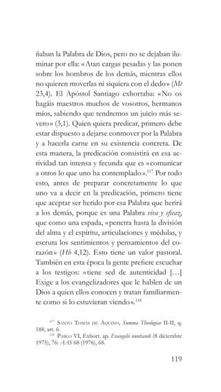 119
ñaban la Palabra de Dios, pero no se dejaban ilu-
minar por ella: «Atan cargas pesadas y las ponen
sobre los hombros de los demás, mientras ellos
no quieren moverlas ni siquiera con el dedo» (Mt
23,4). El Apóstol Santiago exhortaba: «No os
hagáis maestros muchos de vosotros, hermanos
míos, sabiendo que tendremos un juicio más se-
vero» (3,1). Quien quiera predicar, primero debe
estar dispuesto a dejarse conmover por la Palabra
y a hacerla carne en su existencia concreta. De
esta manera, la predicación consistirá en esa ac-
tividad tan intensa y fecunda que es «comunicar
a otros lo que uno ha contemplado».117
Por todo
esto, antes de preparar concretamente lo que
uno va a decir en la predicación, primero tiene
que aceptar ser herido por esa Palabra que herirá
a los demás, porque es una Palabra viva y eficaz,
que como una espada, «penetra hasta la división
del alma y el espíritu, articulaciones y médulas, y
escruta los sentimientos y pensamientos del co-
razón» (Hb 4,12). Esto tiene un valor pastoral.
También en esta época la gente prefiere escuchar
a los testigos: «tiene sed de autenticidad […]
Exige a los evangelizadores que le hablen de un
Dios a quien ellos conocen y tratan familiarmen-
te como si lo estuvieran viendo».118
117
Santo Tomás de Aquino, Summa Theologiae II-II, q.
188, art. 6.
118
Pablo VI, Exhort. ap. Evangelii nuntiandi (8 diciembre
1975), 76: AAS 68 (1976), 68.
 
