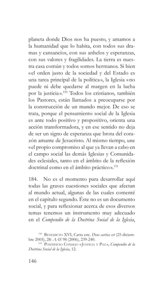 146
planeta donde Dios nos ha puesto, y amamos a
la humanidad que lo habita, con todos sus dra-
mas y cansancios, con sus anhelos y esperanzas,
con sus valores y fragilidades. La tierra es nues-
tra casa común y todos somos hermanos. Si bien
«el orden justo de la sociedad y del Estado es
una tarea principal de la política», la Iglesia «no
puede ni debe quedarse al margen en la lucha
por la justicia».150
Todos los cristianos, también
los Pastores, están llamados a preocuparse por
la construcción de un mundo mejor. De eso se
trata, porque el pensamiento social de la Iglesia
es ante todo positivo y propositivo, orienta una
acción transformadora, y en ese sentido no deja
de ser un signo de esperanza que brota del cora-
zón amante de Jesucristo. Al mismo tiempo, une
«el propio compromiso al que ya llevan a cabo en
el campo social las demás Iglesias y Comunida-
des eclesiales, tanto en el ámbito de la reflexión
doctrinal como en el ámbito práctico».151
184. No es el momento para desarrollar aquí
todas las graves cuestiones sociales que afectan
al mundo actual, algunas de las cuales comenté
en el capítulo segundo. Éste no es un documento
social, y para reflexionar acerca de esos diversos
temas tenemos un instrumento muy adecuado
en el Compendio de la Doctrina Social de la Iglesia,
150
Benedicto XVI, Carta enc. Deus caritas est (25 diciem-
bre 2005), 28: AAS 98 (2006), 239-240.
151
Pontificio Consejo «Justicia y Paz », Compendio de la
Doctrina Social de la Iglesia, 12.
 