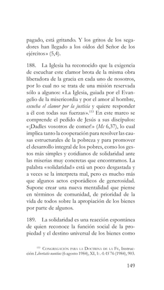 149
pagado, está gritando. Y los gritos de los sega-
dores han llegado a los oídos del Señor de los
ejércitos» (5,4).
188. La Iglesia ha reconocido que la exigencia
de escuchar este clamor brota de la misma obra
liberadora de la gracia en cada uno de nosotros,
por lo cual no se trata de una misión reservada
sólo a algunos: «La Iglesia, guiada por el Evan-
gelio de la misericordia y por el amor al hombre,
escucha el clamor por la justicia y quiere responder
a él con todas sus fuerzas».153
En este marco se
comprende el pedido de Jesús a sus discípulos:
«¡Dadles vosotros de comer!» (Mc 6,37), lo cual
implica tanto la cooperación para resolver las cau-
sas estructurales de la pobreza y para promover
el desarrollo integral de los pobres, como los ges-
tos más simples y cotidianos de solidaridad ante
las miserias muy concretas que encontramos. La
palabra «solidaridad» está un poco desgastada y
a veces se la interpreta mal, pero es mucho más
que algunos actos esporádicos de generosidad.
Supone crear una nueva mentalidad que piense
en términos de comunidad, de prioridad de la
vida de todos sobre la apropiación de los bienes
por parte de algunos.
189. La solidaridad es una reacción espontánea
de quien reconoce la función social de la pro-
piedad y el destino universal de los bienes como
153
Congregación para la Doctrina de la Fe, Instruc-
ción Libertatis nuntius (6 agosto 1984), XI, 1: AAS 76 (1984), 903.
 