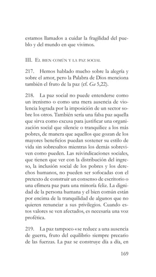 169
estamos llamados a cuidar la fragilidad del pue-
blo y del mundo en que vivimos.
III. El bien común y la paz social
217. Hemos hablado mucho sobre la alegría y
sobre el amor, pero la Palabra de Dios menciona
también el fruto de la paz (cf. Ga 5,22).
218. La paz social no puede entenderse como
un irenismo o como una mera ausencia de vio-
lencia lograda por la imposición de un sector so-
bre los otros. También sería una falsa paz aquella
que sirva como excusa para justificar una organi-
zación social que silencie o tranquilice a los más
pobres, de manera que aquellos que gozan de los
mayores beneficios puedan sostener su estilo de
vida sin sobresaltos mientras los demás sobrevi-
ven como pueden. Las reivindicaciones sociales,
que tienen que ver con la distribución del ingre-
so, la inclusión social de los pobres y los dere-
chos humanos, no pueden ser sofocadas con el
pretexto de construir un consenso de escritorio o
una efímera paz para una minoría feliz. La digni-
dad de la persona humana y el bien común están
por encima de la tranquilidad de algunos que no
quieren renunciar a sus privilegios. Cuando es-
tos valores se ven afectados, es necesaria una voz
profética.
219. La paz tampoco «se reduce a una ausencia
de guerra, fruto del equilibrio siempre precario
de las fuerzas. La paz se construye día a día, en
 