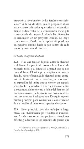 171
pretación y la valoración de los fenómenos socia-
les».181
A la luz de ellos, quiero proponer ahora
estos cuatro principios que orientan específica-
mente el desarrollo de la convivencia social y la
construcción de un pueblo donde las diferencias
se armonicen en un proyecto común. Lo hago
con la convicción de que su aplicación puede ser
un genuino camino hacia la paz dentro de cada
nación y en el mundo entero.
El tiempo es superior al espacio
222. Hay una tensión bipolar entre la plenitud
y el límite. La plenitud provoca la voluntad de
poseerlo todo, y el límite es la pared que se nos
pone delante. El «tiempo», ampliamente consi-
derado, hace referencia a la plenitud como expre-
sión del horizonte que se nos abre, y el momento
es expresión del límite que se vive en un espacio
acotado. Los ciudadanos viven en tensión entre
la coyuntura del momento y la luz del tiempo, del
horizonte mayor, de la utopía que nos abre al fu-
turo como causa final que atrae. De aquí surge un
primer principio para avanzar en la construcción
de un pueblo: el tiempo es superior al espacio.
223. Este principio permite trabajar a largo
plazo, sin obsesionarse por resultados inmedia-
tos. Ayuda a soportar con paciencia situaciones
difíciles y adversas, o los cambios de planes que
181
Pontificio Consejo «Justicia y Paz », Compendio de la
Doctrina Social de la Iglesia, 161.
 