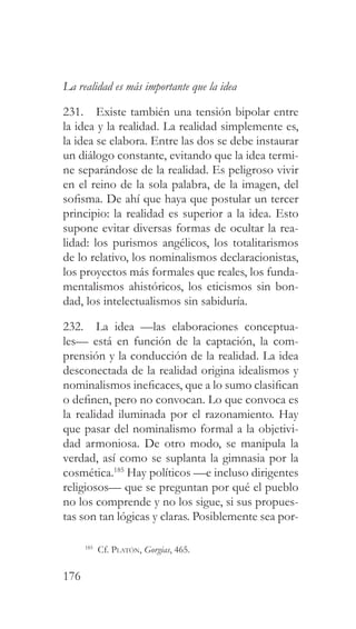 176
La realidad es más importante que la idea
231. Existe también una tensión bipolar entre
la idea y la realidad. La realidad simplemente es,
la idea se elabora. Entre las dos se debe instaurar
un diálogo constante, evitando que la idea termi-
ne separándose de la realidad. Es peligroso vivir
en el reino de la sola palabra, de la imagen, del
sofisma. De ahí que haya que postular un tercer
principio: la realidad es superior a la idea. Esto
supone evitar diversas formas de ocultar la rea-
lidad: los purismos angélicos, los totalitarismos
de lo relativo, los nominalismos declaracionistas,
los proyectos más formales que reales, los funda-
mentalismos ahistóricos, los eticismos sin bon-
dad, los intelectualismos sin sabiduría.
232. La idea —las elaboraciones conceptua-
les— está en función de la captación, la com-
prensión y la conducción de la realidad. La idea
desconectada de la realidad origina idealismos y
nominalismos ineficaces, que a lo sumo clasifican
o definen, pero no convocan. Lo que convoca es
la realidad iluminada por el razonamiento. Hay
que pasar del nominalismo formal a la objetivi-
dad armoniosa. De otro modo, se manipula la
verdad, así como se suplanta la gimnasia por la
cosmética.185
Hay políticos —e incluso dirigentes
religiosos— que se preguntan por qué el pueblo
no los comprende y no los sigue, si sus propues-
tas son tan lógicas y claras. Posiblemente sea por-
185
Cf. Platón, Gorgias, 465.
 
