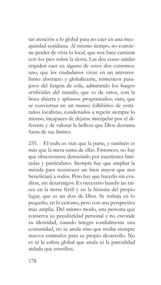 178
tar atención a lo global para no caer en una mez-
quindad cotidiana. Al mismo tiempo, no convie-
ne perder de vista lo local, que nos hace caminar
con los pies sobre la tierra. Las dos cosas unidas
impiden caer en alguno de estos dos extremos:
uno, que los ciudadanos vivan en un universa-
lismo abstracto y globalizante, miméticos pasa-
jeros del furgón de cola, admirando los fuegos
artificiales del mundo, que es de otros, con la
boca abierta y aplausos programados; otro, que
se conviertan en un museo folklórico de ermi-
taños localistas, condenados a repetir siempre lo
mismo, incapaces de dejarse interpelar por el di-
ferente y de valorar la belleza que Dios derrama
fuera de sus límites.
235. El todo es más que la parte, y también es
más que la mera suma de ellas. Entonces, no hay
que obsesionarse demasiado por cuestiones limi-
tadas y particulares. Siempre hay que ampliar la
mirada para reconocer un bien mayor que nos
beneficiará a todos. Pero hay que hacerlo sin eva-
dirse, sin desarraigos. Es necesario hundir las raí-
ces en la tierra fértil y en la historia del propio
lugar, que es un don de Dios. Se trabaja en lo
pequeño, en lo cercano, pero con una perspectiva
más amplia. Del mismo modo, una persona que
conserva su peculiaridad personal y no esconde
su identidad, cuando integra cordialmente una
comunidad, no se anula sino que recibe siempre
nuevos estímulos para su propio desarrollo. No
es ni la esfera global que anula ni la parcialidad
aislada que esteriliza.
 