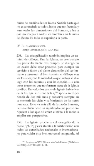 180
rente: no termina de ser Buena Noticia hasta que
no es anunciado a todos, hasta que no fecunda y
sana todas las dimensiones del hombre, y hasta
que no integra a todos los hombres en la mesa
del Reino. El todo es superior a la parte.
IV. El diálogo social
como contribución a la paz
238. La evangelización también implica un ca-
mino de diálogo. Para la Iglesia, en este tiempo
hay particularmente tres campos de diálogo en
los cuales debe estar presente, para cumplir un
servicio a favor del pleno desarrollo del ser hu-
mano y procurar el bien común: el diálogo con
los Estados, con la sociedad —que incluye el diá-
logo con las culturas y con las ciencias— y con
otros creyentes que no forman parte de la Iglesia
católica. En todos los casos «la Iglesia habla des-
de la luz que le ofrece la fe»,186
aporta su expe-
riencia de dos mil años y conserva siempre en
la memoria las vidas y sufrimientos de los seres
humanos. Esto va más allá de la razón humana,
pero también tiene un significado que puede en-
riquecer a los que no creen e invita a la razón a
ampliar sus perspectivas.
239. La Iglesia proclama «el evangelio de la
paz» (Ef 6,15) y está abierta a la colaboración con
todas las autoridades nacionales e internaciona-
les para cuidar este bien universal tan grande. Al
186
Benedicto XVI, Discurso a la Curia Romana (21 diciem-
bre 2012): AAS 105 (2013), 51.
 