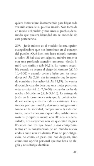 203
quiere tomar como instrumentos para llegar cada
vez más cerca de su pueblo amado. Nos toma de
en medio del pueblo y nos envía al pueblo, de tal
modo que nuestra identidad no se entiende sin
esta pertenencia.
269. Jesús mismo es el modelo de esta opción
evangelizadora que nos introduce en el corazón
del pueblo. ¡Qué bien nos hace mirarlo cercano
a todos! Si hablaba con alguien, miraba sus ojos
con una profunda atención amorosa: «Jesús lo
miró con cariño» (Mc 10,21). Lo vemos accesi-
ble cuando se acerca al ciego del camino (cf. Mc
10,46-52) y cuando come y bebe con los peca-
dores (cf. Mc 2,16), sin importarle que lo traten
de comilón y borracho (cf. Mt 11,19). Lo vemos
disponible cuando deja que una mujer prostituta
unja sus pies (cf. Lc 7,36-50) o cuando recibe de
noche a Nicodemo (cf. Jn 3,1-15). La entrega de
Jesús en la cruz no es más que la culminación
de ese estilo que marcó toda su existencia. Cau-
tivados por ese modelo, deseamos integrarnos a
fondo en la sociedad, compartimos la vida con
todos, escuchamos sus inquietudes, colaboramos
material y espiritualmente con ellos en sus nece-
sidades, nos alegramos con los que están alegres,
lloramos con los que lloran y nos comprome-
temos en la construcción de un mundo nuevo,
codo a codo con los demás. Pero no por obliga-
ción, no como un peso que nos desgasta, sino
como una opción personal que nos llena de ale-
gría y nos otorga identidad.
 