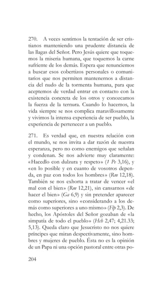204
270. A veces sentimos la tentación de ser cris-
tianos manteniendo una prudente distancia de
las llagas del Señor. Pero Jesús quiere que toque-
mos la miseria humana, que toquemos la carne
sufriente de los demás. Espera que renunciemos
a buscar esos cobertizos personales o comuni-
tarios que nos permiten mantenernos a distan-
cia del nudo de la tormenta humana, para que
aceptemos de verdad entrar en contacto con la
existencia concreta de los otros y conozcamos
la fuerza de la ternura. Cuando lo hacemos, la
vida siempre se nos complica maravillosamente
y vivimos la intensa experiencia de ser pueblo, la
experiencia de pertenecer a un pueblo.
271. Es verdad que, en nuestra relación con
el mundo, se nos invita a dar razón de nuestra
esperanza, pero no como enemigos que señalan
y condenan. Se nos advierte muy claramente:
«Hacedlo con dulzura y respeto» (1 Pe 3,16), y
«en lo posible y en cuanto de vosotros depen-
da, en paz con todos los hombres» (Rm 12,18).
También se nos exhorta a tratar de vencer «el
mal con el bien» (Rm 12,21), sin cansarnos «de
hacer el bien» (Ga 6,9) y sin pretender aparecer
como superiores, sino «considerando a los de-
más como superiores a uno mismo» (Flp 2,3). De
hecho, los Apóstoles del Señor gozaban de «la
simpatía de todo el pueblo» (Hch 2,47; 4,21.33;
5,13). Queda claro que Jesucristo no nos quiere
príncipes que miran despectivamente, sino hom-
bres y mujeres de pueblo. Ésta no es la opinión
de un Papa ni una opción pastoral entre otras po-
 