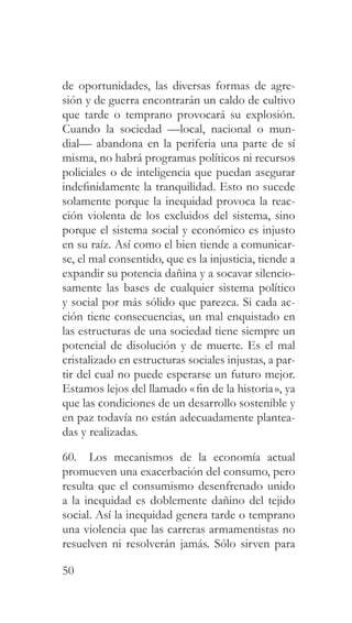 50
de oportunidades, las diversas formas de agre-
sión y de guerra encontrarán un caldo de cultivo
que tarde o temprano provocará su explosión.
Cuando la sociedad —local, nacional o mun-
dial— abandona en la periferia una parte de sí
misma, no habrá programas políticos ni recursos
policiales o de inteligencia que puedan asegurar
indefinidamente la tranquilidad. Esto no sucede
solamente porque la inequidad provoca la reac-
ción violenta de los excluidos del sistema, sino
porque el sistema social y económico es injusto
en su raíz. Así como el bien tiende a comunicar-
se, el mal consentido, que es la injusticia, tiende a
expandir su potencia dañina y a socavar silencio-
samente las bases de cualquier sistema político
y social por más sólido que parezca. Si cada ac-
ción tiene consecuencias, un mal enquistado en
las estructuras de una sociedad tiene siempre un
potencial de disolución y de muerte. Es el mal
cristalizado en estructuras sociales injustas, a par-
tir del cual no puede esperarse un futuro mejor.
Estamos lejos del llamado «fin de la historia», ya
que las condiciones de un desarrollo sostenible y
en paz todavía no están adecuadamente plantea-
das y realizadas.
60. Los mecanismos de la economía actual
promueven una exacerbación del consumo, pero
resulta que el consumismo desenfrenado unido
a la inequidad es doblemente dañino del tejido
social. Así la inequidad genera tarde o temprano
una violencia que las carreras armamentistas no
resuelven ni resolverán jamás. Sólo sirven para
 