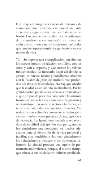 61
Esto requiere imaginar espacios de oración y de
comunión con características novedosas, más
atractivas y significativas para los habitantes ur-
banos. Los ambientes rurales, por la influencia
de los medios de comunicación de masas, no
están ajenos a estas transformaciones culturales
que también operan cambios significativos en sus
modos de vida.
74. Se impone una evangelización que ilumine
los nuevos modos de relación con Dios, con los
otros y con el espacio, y que suscite los valores
fundamentales. Es necesario llegar allí donde se
gestan los nuevos relatos y paradigmas, alcanzar
con la Palabra de Jesús los núcleos más profun-
dos del alma de las ciudades. No hay que olvidar
que la ciudad es un ámbito multicultural. En las
grandes urbes puede observarse un entramado en
el que grupos de personas comparten las mismas
formas de soñar la vida y similares imaginarios y
se constituyen en nuevos sectores humanos, en
territorios culturales, en ciudades invisibles. Va-
riadas formas culturales conviven de hecho, pero
ejercen muchas veces prácticas de segregación y
de violencia. La Iglesia está llamada a ser servi-
dora de un difícil diálogo. Por otra parte, aunque
hay ciudadanos que consiguen los medios ade-
cuados para el desarrollo de la vida personal y
familiar, son muchísimos los «no ciudadanos»,
los «ciudadanos a medias» o los «sobrantes ur-
banos». La ciudad produce una suerte de per-
manente ambivalencia, porque, al mismo tiempo
que ofrece a sus ciudadanos infinitas posibilida-
 