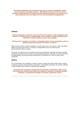 Ele também defendeu o uso de formas novas para o ensino do Evangelho, usando
"novos caminhos e métodos criativos". "Não devemos encerrar Jesus nos nossos
esquemas chatos porque um anúncio renovado oferece aos crentes, aos mornos e aos
não praticantes, uma nova alegria na fé e uma fecundidade evangelizadora".

POBREZA
Francisco defendeu as reformas como uma forma de aumentar a ação eclesiástica para
diminuir a exclusão social e a desigualdade. Para o pontífice, ambas situações geram
violência no mundo e podem provocar uma explosão.
"Até que não se revertam a exclusão e a iniquidade dentro de uma sociedade e entre os
distintos povos será impossível erradicar a violência".
Nesse sentido, atacou o sistema capitalista, ao qual chamou de "nova tirania" e pediu aos líderes
globais que lutem para diminuir a pobreza, a desigualdade social e as diferenças de
desenvolvimento entre os países.
"Enquanto os problemas dos mais pobres não forem radicalmente resolvidos através da rejeição
da absoluta autonomia dos mercados e da especulação financeira, atacando as causas estruturais
da desigualdade, não encontraremos solução para os problemas do mundo ou para muitos
problemas".
ABORTO
Em sua exortação, de 142 páginas, Francisco reitera a posição da Igreja Católica sobre o aborto,
afirmando que está "não está aberta à discussão" a interrupção da gravidez. No entanto, defende
a maior influência das mulheres na liderança da instituição.
Ele ainda pediu aos países muçulmanos que permitam o cristianismo, assim como
recomendou aos católicos que tratem com respeito os islâmicos. O pontífice também
defendeu o crescimento do diálogo com judeus, agnósticos e ateus.

 