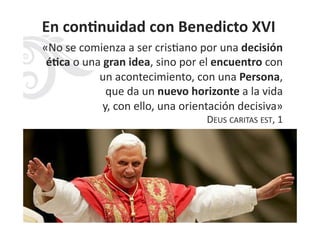 En	
  conHnuidad	
  con	
  Benedicto	
  XVI	
  
«No	
  se	
  comienza	
  a	
  ser	
  cris3ano	
  por	
  una	
  decisión	
  
éHca	
  o	
  una	
  gran	
  idea,	
  sino	
  por	
  el	
  encuentro	
  con	
  
un	
  acontecimiento,	
  con	
  una	
  Persona,	
  	
  
que	
  da	
  un	
  nuevo	
  horizonte	
  a	
  la	
  vida	
  	
  
y,	
  con	
  ello,	
  una	
  orientación	
  decisiva»	
  	
  	
  
DEUS	
  CARITAS	
  EST,	
  1	
  
 